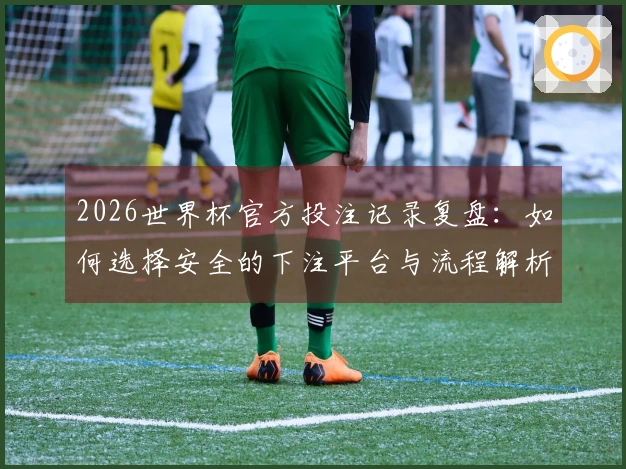 2026世界杯官方投注记录复盘：如何选择安全的下注平台与流程解析