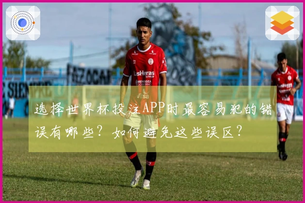 选择世界杯投注APP时最容易犯的错误有哪些？如何避免这些误区？
