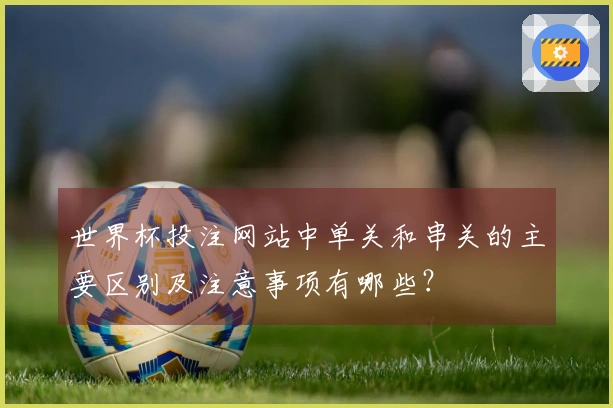 世界杯投注网站中单关和串关的主要区别及注意事项有哪些？