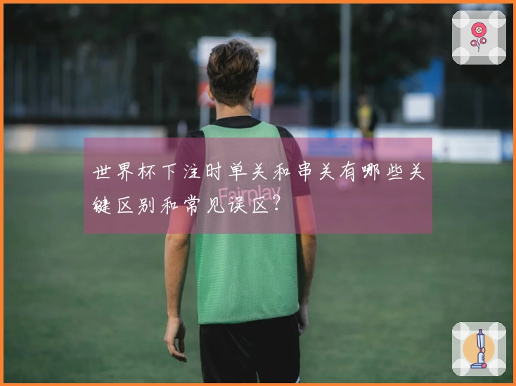 世界杯下注时单关和串关有哪些关键区别和常见误区？
