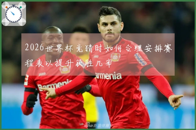2026世界杯竞猜时如何合理安排赛程表以提升获胜几率